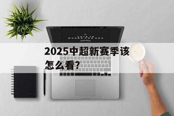 2025中超新赛季该怎么看？-第1张图片-