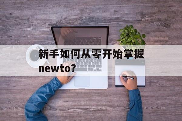 新手如何从零开始掌握newto？-第1张图片-