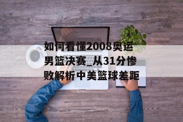 如何看懂2008奥运男篮决赛_从31分惨败解析中美篮球差距-第1张图片-