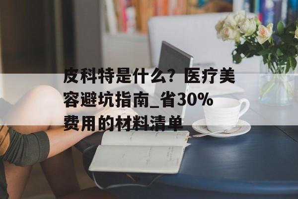 皮科特是什么?医疗美容避坑指南_省30%费用的材料清单-第1张图片- 皮科特是什么?医疗美容避坑指南_省30%费用的材料清单-第1张图片-
