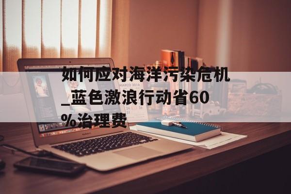 如何应对海洋污染危机_蓝色激浪行动省60%治理费-第1张图片-