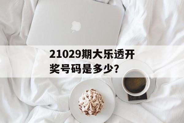 21029期大乐透开奖号码是多少？-第1张图片-