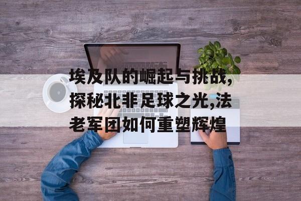 埃及队的崛起与挑战,探秘北非足球之光,法老军团如何重塑辉煌-第1张图片-