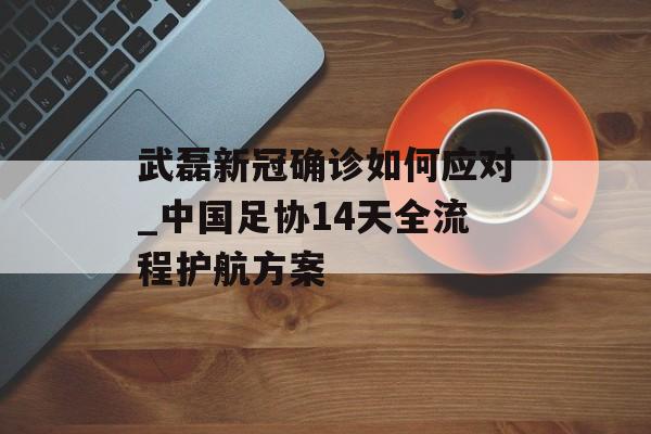 武磊新冠确诊如何应对_中国足协14天全流程护航方案-第1张图片-