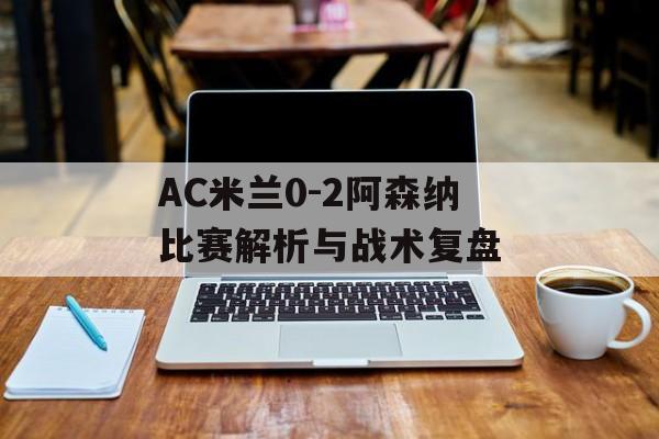 AC米兰0-2阿森纳比赛解析与战术复盘-第1张图片-