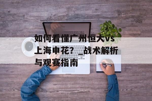 如何看懂广州恒大vs上海申花？_战术解析与观赛指南-第1张图片-