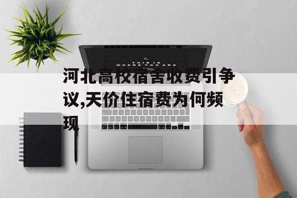 河北高校宿舍收费引争议,天价住宿费为何频现-第1张图片-