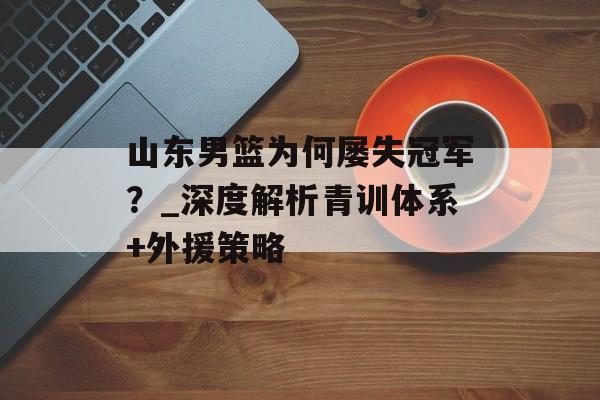 山东男篮为何屡失冠军？_深度解析青训体系+外援策略-第1张图片-