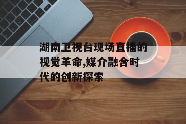 湖南卫视台现场直播的视觉革命,媒介融合时代的创新探索-第1张图片-