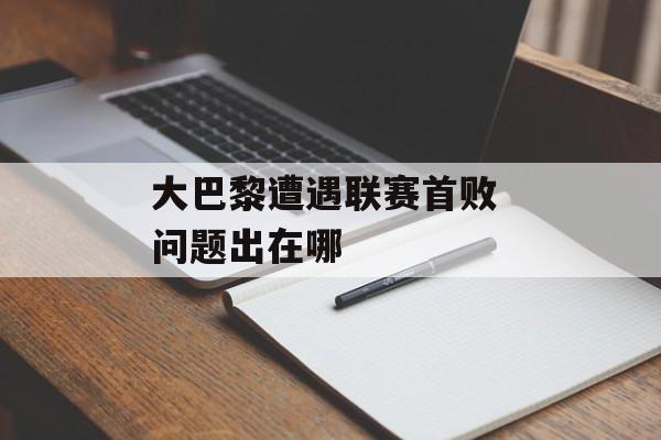 大巴黎遭遇联赛首败 问题出在哪-第1张图片-