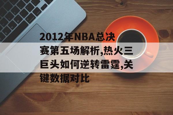2012年NBA总决赛第五场解析,热火三巨头如何逆转雷霆,关键数据对比-第1张图片-