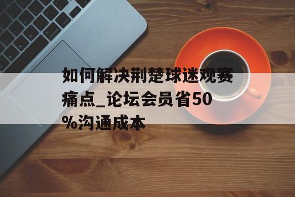 如何解决荆楚球迷观赛痛点_论坛会员省50%沟通成本-第1张图片-