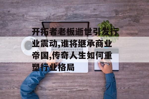 开拓者老板逝世引发行业震动,谁将继承商业帝国,传奇人生如何重塑行业格局-第1张图片-