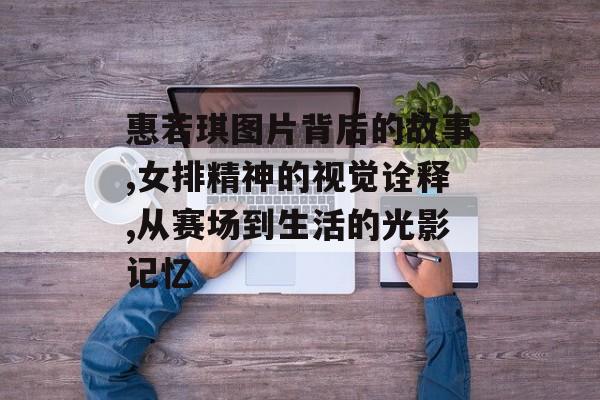 惠若琪图片背后的故事,女排精神的视觉诠释,从赛场到生活的光影记忆-第1张图片-