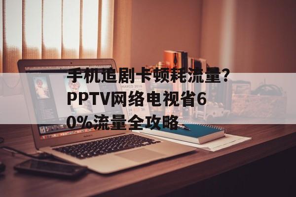 手机追剧卡顿耗流量？PPTV网络电视省60%流量全攻略-第1张图片-