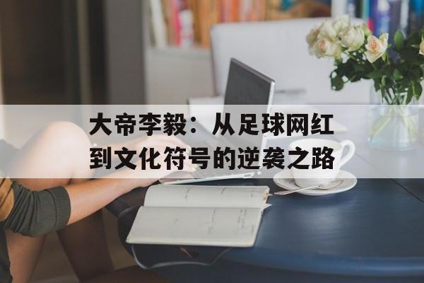 大帝李毅：从足球网红到文化符号的逆袭之路-第1张图片-