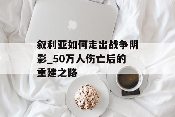 叙利亚如何走出战争阴影_50万人伤亡后的重建之路-第1张图片-