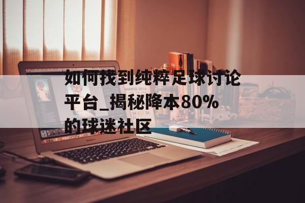 如何找到纯粹足球讨论平台_揭秘降本80%的球迷社区-第1张图片-