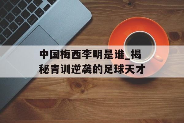 中国梅西李明是谁_揭秘青训逆袭的足球天才-第1张图片-