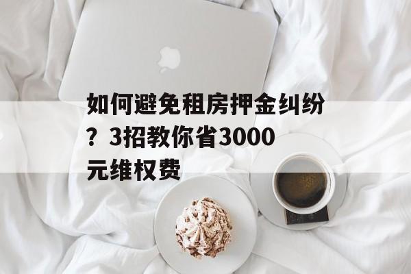 如何避免租房押金纠纷？3招教你省3000元维权费-第1张图片-