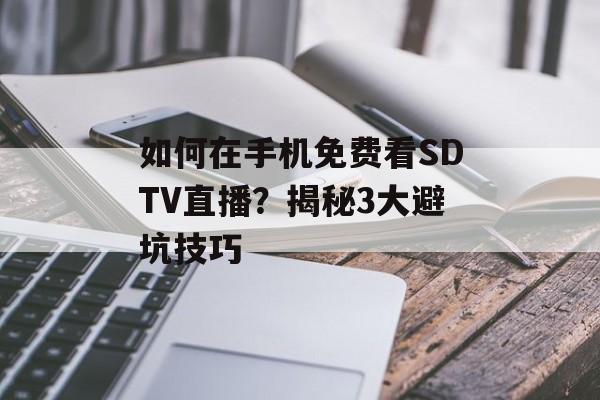 如何在手机免费看SDTV直播？揭秘3大避坑技巧-第1张图片-