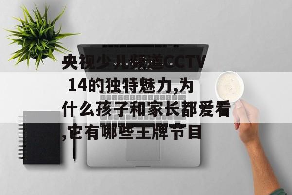 央视少儿频道CCTV 14的独特魅力,为什么孩子和家长都爱看,它有哪些王牌节目-第1张图片-