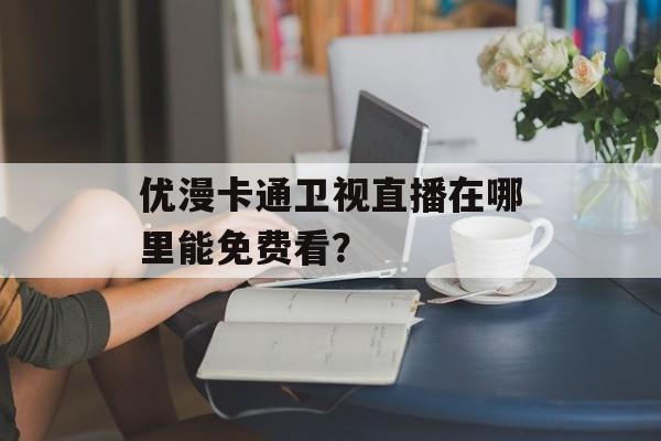 优漫卡通卫视直播在哪里能免费看？-第1张图片-