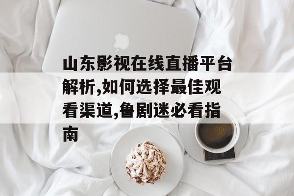山东影视在线直播平台解析,如何选择最佳观看渠道,鲁剧迷必看指南-第1张图片-