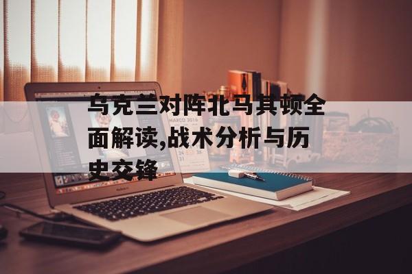 乌克兰对阵北马其顿全面解读,战术分析与历史交锋-第1张图片-