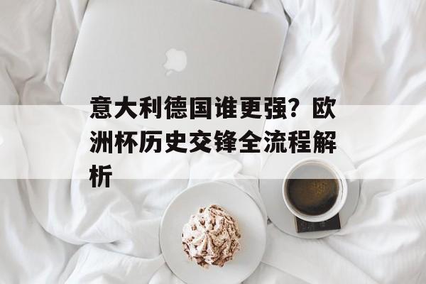 意大利德国谁更强？欧洲杯历史交锋全流程解析-第1张图片-