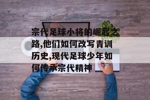 宗代足球小将的崛起之路,他们如何改写青训历史,现代足球少年如何传承宗代精神-第1张图片-