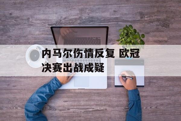 内马尔伤情反复 欧冠决赛出战成疑-第1张图片-