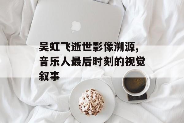 吴虹飞逝世影像溯源,音乐人最后时刻的视觉叙事-第1张图片-