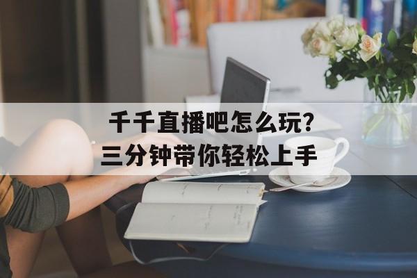  千千直播吧怎么玩？三分钟带你轻松上手-第1张图片-