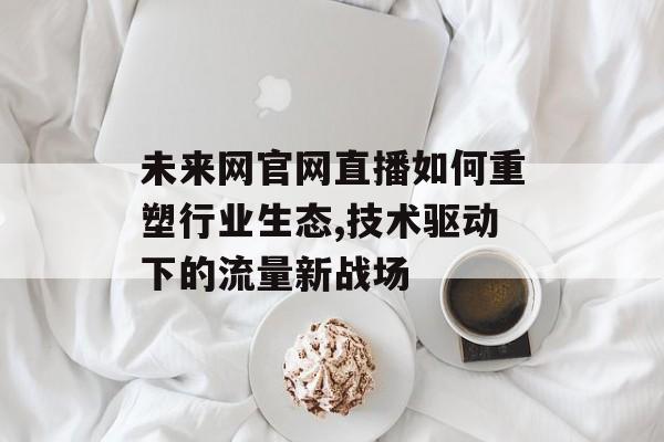 未来网官网直播如何重塑行业生态,技术驱动下的流量新战场-第1张图片-