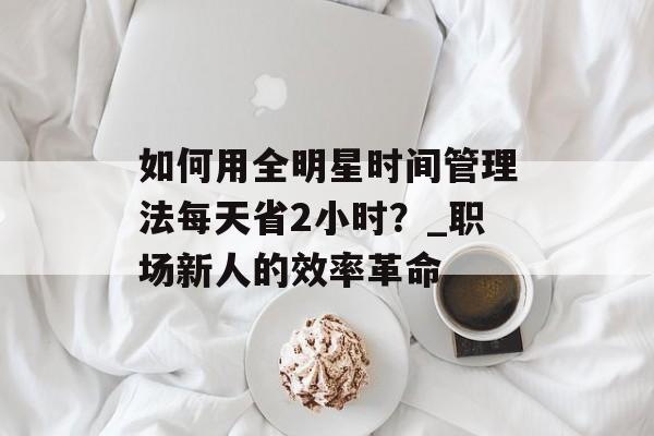 如何用全明星时间管理法每天省2小时？_职场新人的效率革命-第1张图片-