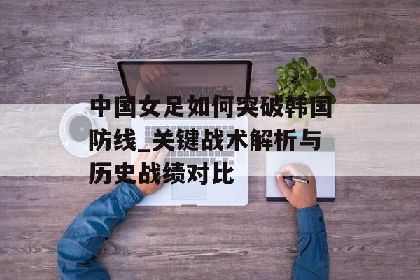 中国女足如何突破韩国防线_关键战术解析与历史战绩对比-第1张图片-