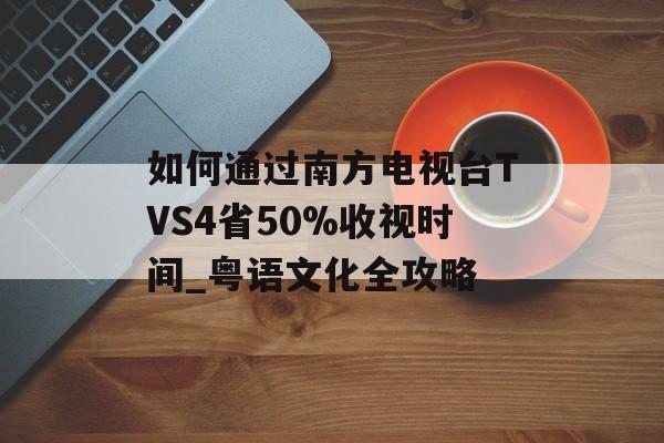 如何通过南方电视台TVS4省50%收视时间_粤语文化全攻略-第1张图片-