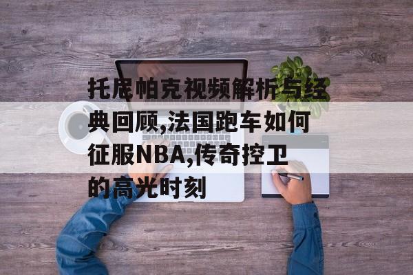 托尼帕克视频解析与经典回顾,法国跑车如何征服NBA,传奇控卫的高光时刻-第1张图片-