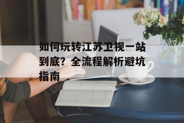 如何玩转江苏卫视一站到底？全流程解析避坑指南-第1张图片-