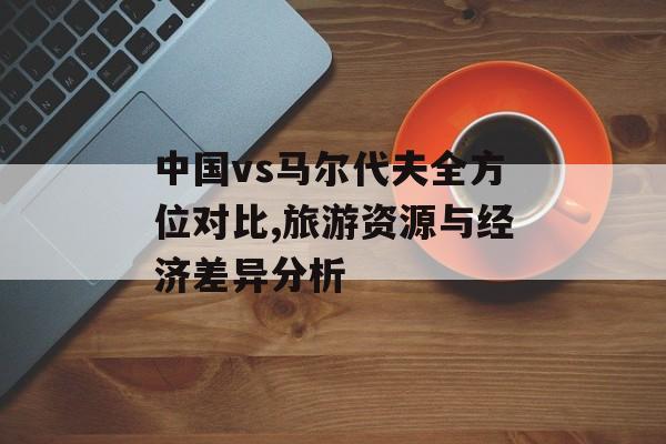 中国vs马尔代夫全方位对比,旅游资源与经济差异分析-第1张图片-