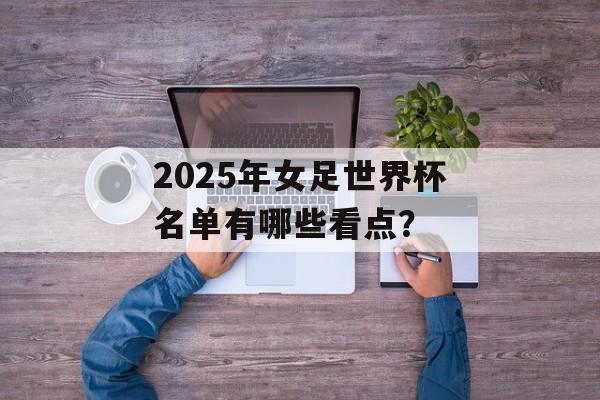 2025年女足世界杯名单有哪些看点？-第1张图片-