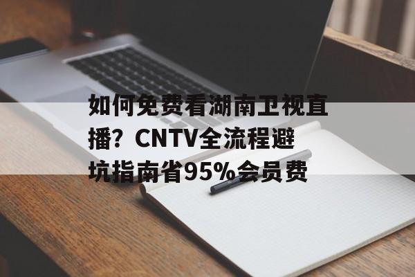 如何免费看湖南卫视直播？CNTV全流程避坑指南省95%会员费-第1张图片-